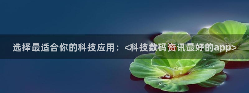 选择最适合你的科技应用：<科技数码资讯最好的app>