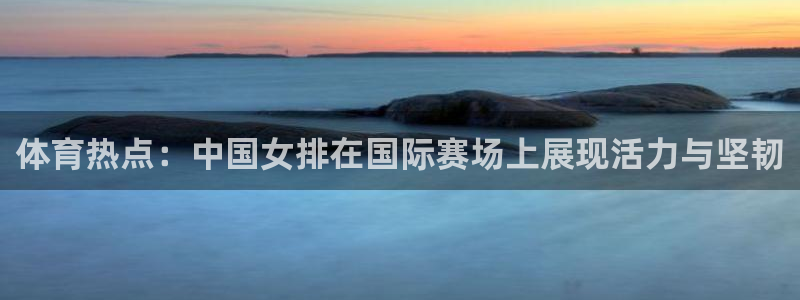 体育热点：中国女排在国际赛场上展现活力与坚韧